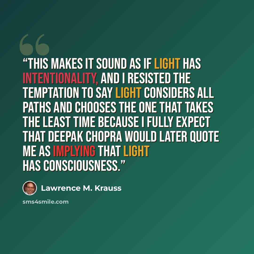 “This makes it sound as if light has intentionality, and I resisted the temptation to say light considers all paths and chooses the one that takes the least time because I fully expect that Deepak Chopra would later quote me as implying that light has consciousness.” quote by Lawrence M. Krauss