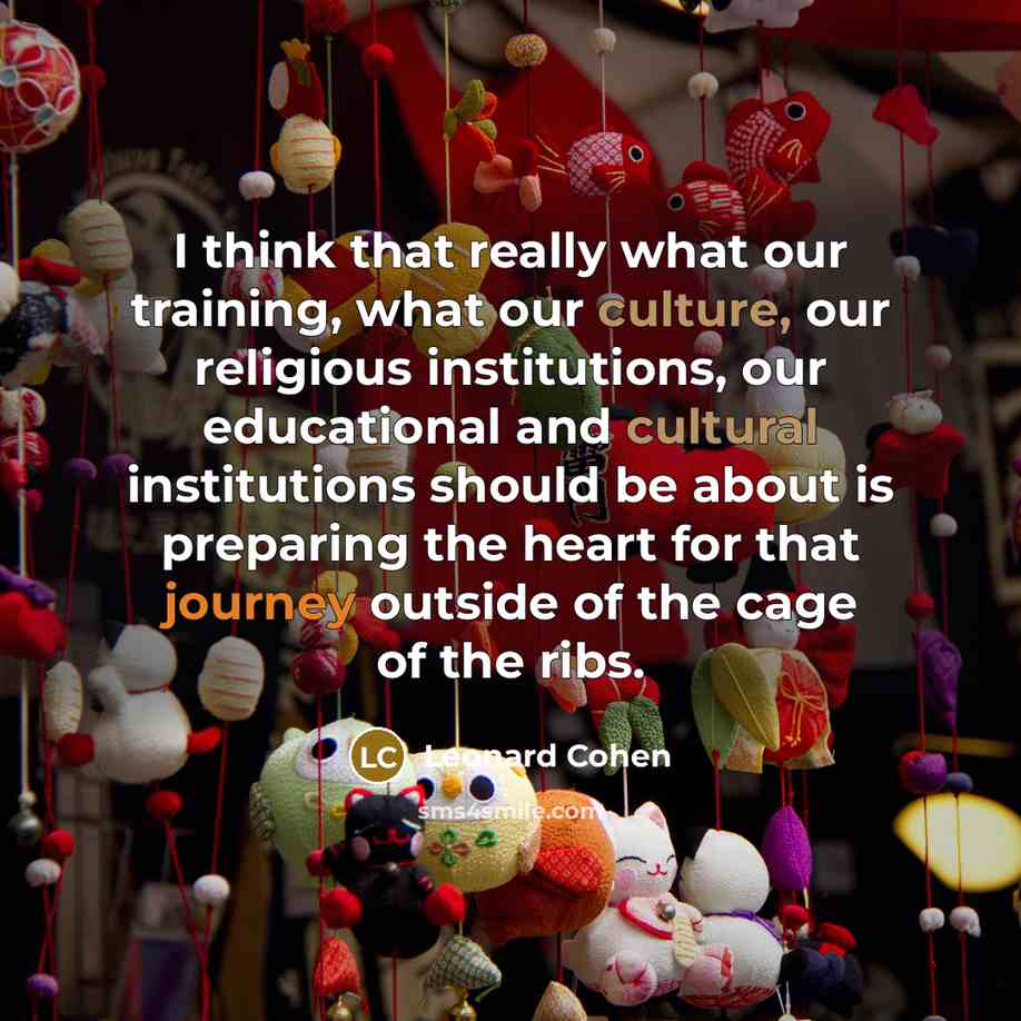 “I think that really what our training, what our culture, our religious institutions, our educational and cultural institutions should be about is preparing the heart for that journey outside of the cage of the ribs.” quote by Leonard Cohen