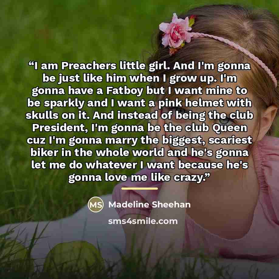 “I am Preachers little girl. And I'm gonna be just like him when I grow up. I'm gonna have a Fatboy but I want mine to be sparkly and I want a pink helmet with skulls on it. And instead of being the club President, I'm gonna be the club Queen cuz I'm gonna marry the biggest, scariest biker in the…” quote by Madeline Sheehan