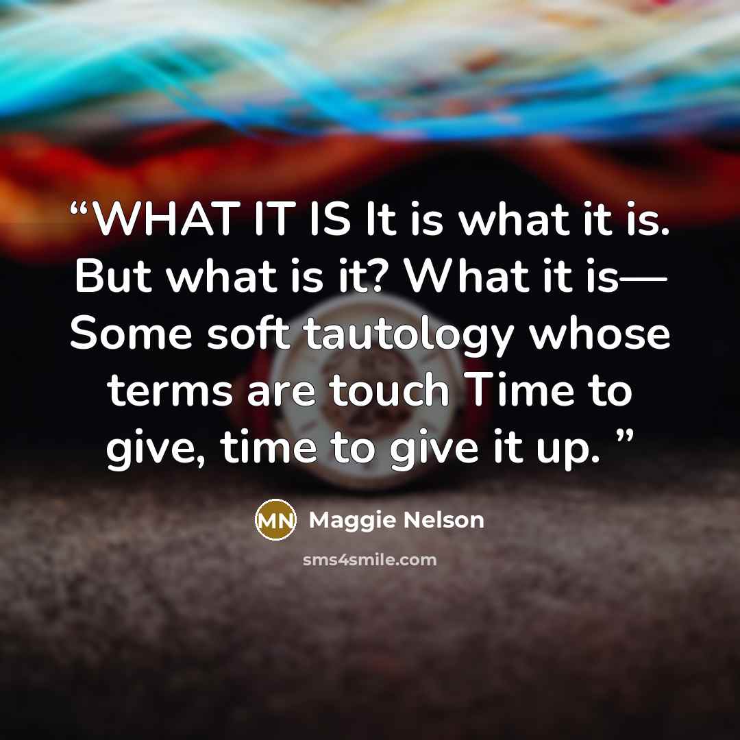 “WHAT IT IS It is what it is. But what is it? What it is— Some soft tautology whose terms are touch Time to give, time to give it up.” quote by Maggie Nelson