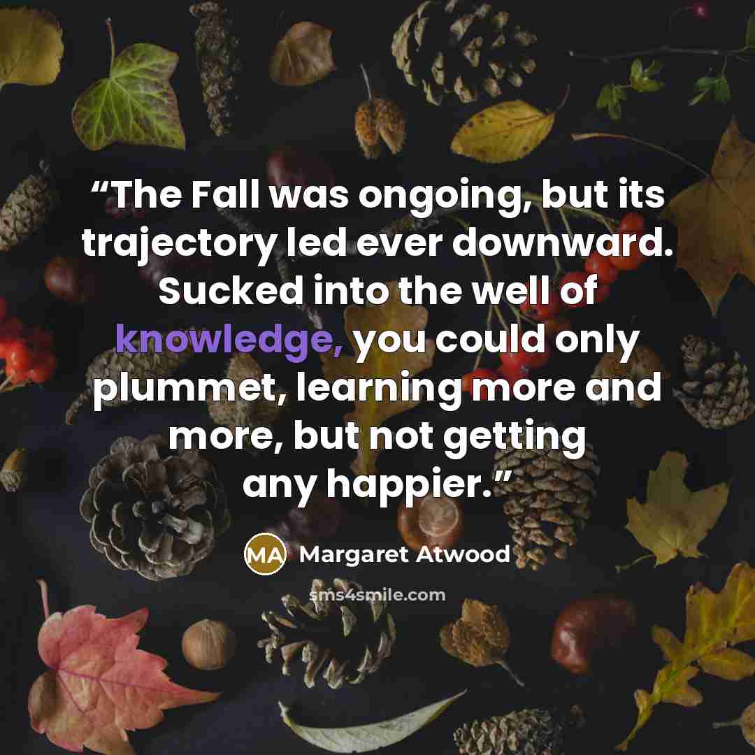 “The Fall was ongoing, but its trajectory led ever downward. Sucked into the well of knowledge, you could only plummet, learning more and more, but not getting any happier.” quote by Margaret Atwood