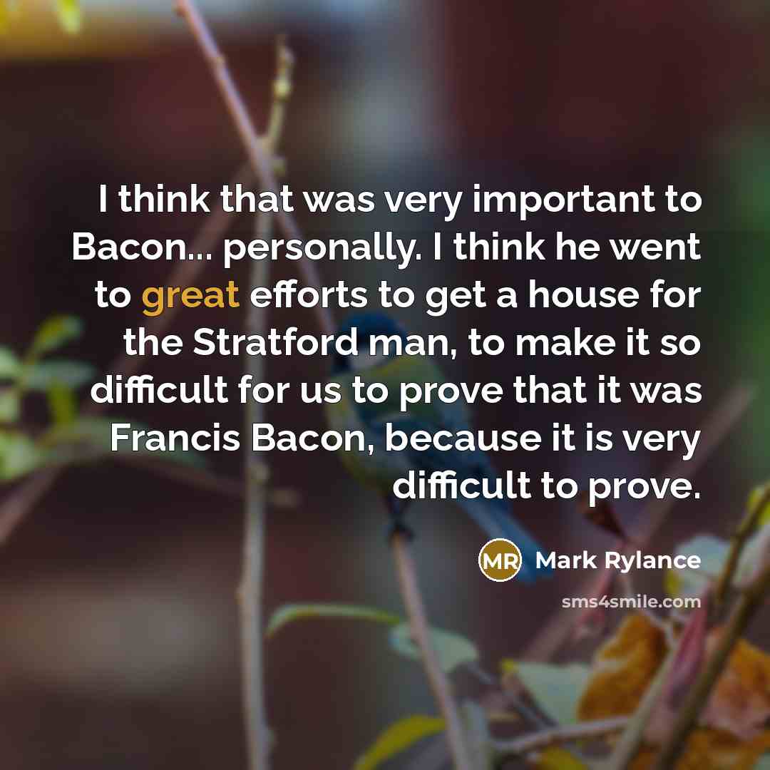 “I think that was very important to Bacon... personally. I think he went to great efforts to get a house for the Stratford man, to make it so difficult for us to prove that it was Francis Bacon, because it is very difficult to prove.” quote by Mark Rylance