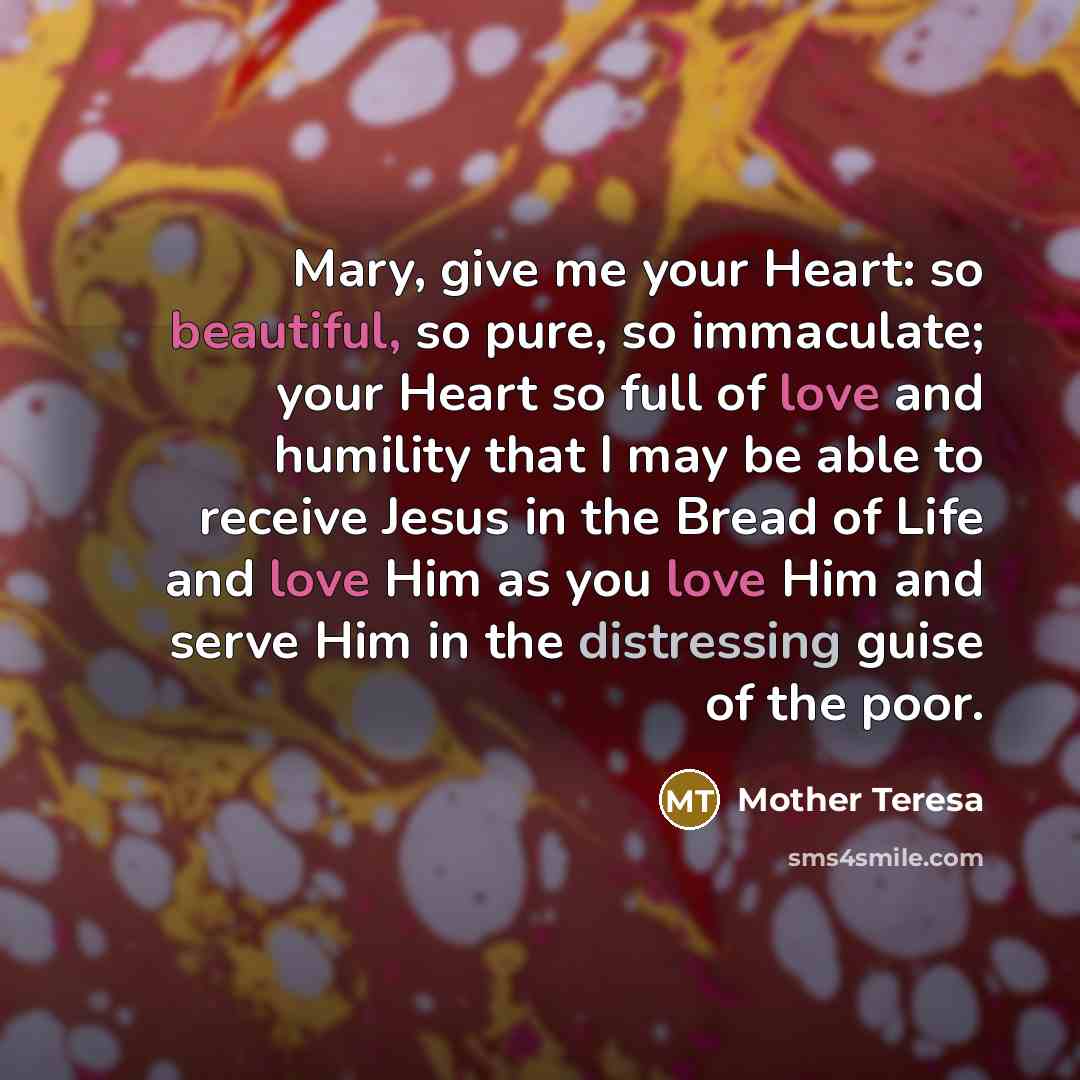 “Mary, give me your Heart: so beautiful, so pure, so immaculate; your Heart so full of love and humility that I may be able to receive Jesus in the Bread of Life and love Him as you love Him and serve Him in the distressing guise of the poor.” quote by Mother Teresa