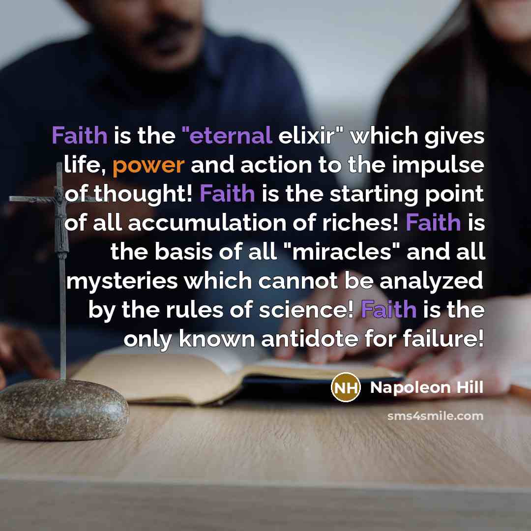 “Faith is the "eternal elixir" which gives life, power and action to the impulse of thought! Faith is the starting point of all accumulation of riches! Faith is the basis of all "miracles" and all mysteries which cannot be analyzed by the rules of science! Faith is the only known antidote for…” quote by Napoleon Hill