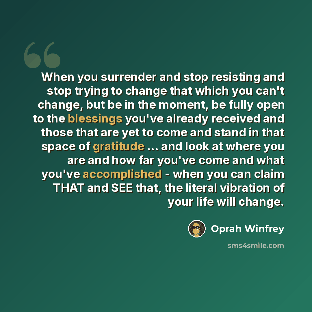 “When you surrender and stop resisting and stop trying to change that which you can't change, but be in the moment, be fully open to the blessings you've already received and those that are yet to come and stand in that space of gratitude ... and look at where you are and how far you've come and…” quote by Oprah Winfrey