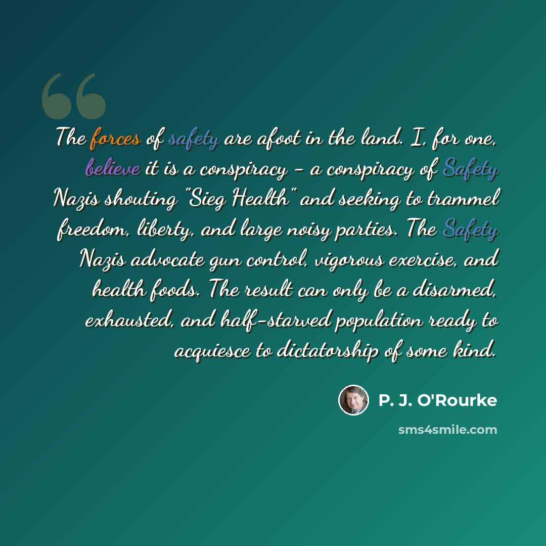 “The forces of safety are afoot in the land. I, for one, believe it is a conspiracy - a conspiracy of Safety Nazis shouting "Sieg Health" and seeking to trammel freedom, liberty, and large noisy parties. The Safety Nazis advocate gun control, vigorous exercise, and health foods. The result can only…” quote by P. J. O'Rourke