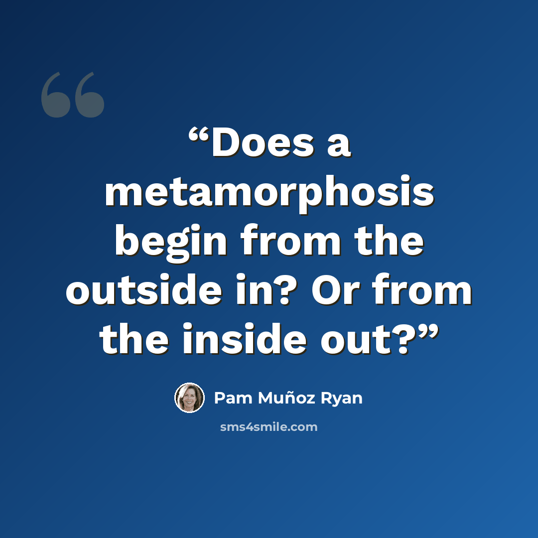 “Does a metamorphosis begin from the outside in? Or from the inside out?” quote by Pam Muñoz Ryan
