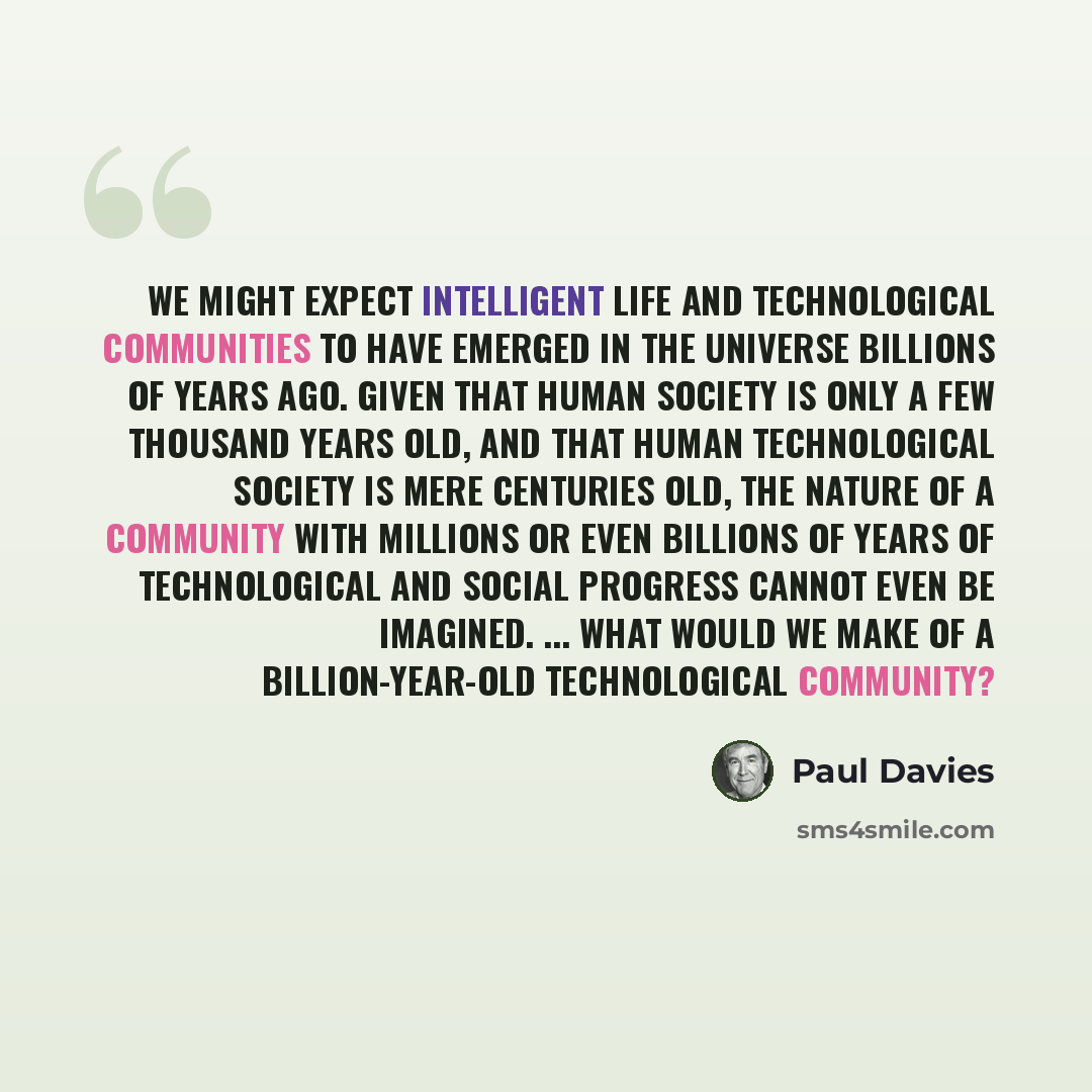 “We might expect intelligent life and technological communities to have emerged in the universe billions of years ago. Given that human society is only a few thousand years old, and that human technological society is mere centuries old, the nature of a community with millions or even billions of…” quote by Paul Davies
