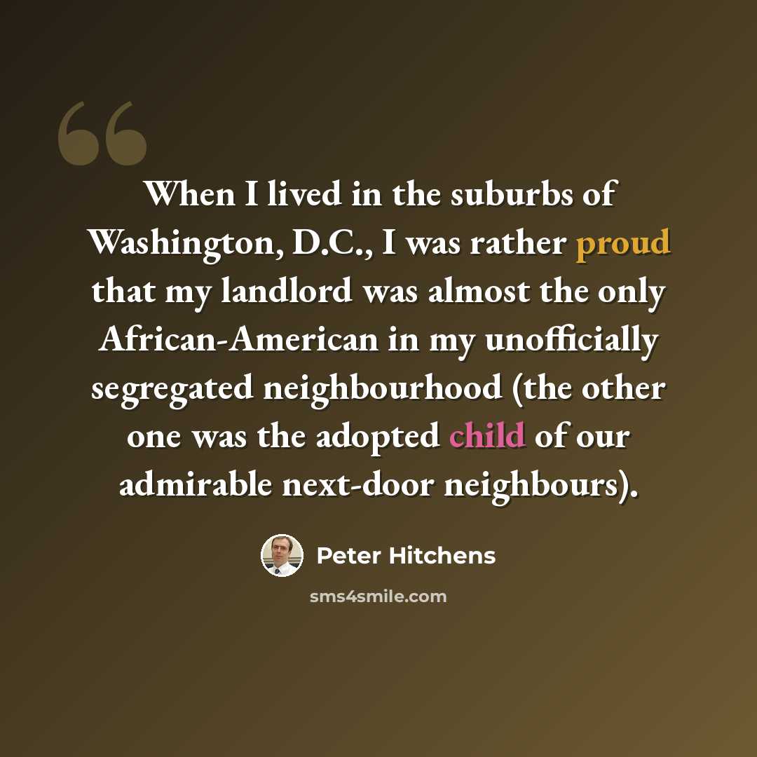 “When I lived in the suburbs of Washington, D.C., I was rather proud that my landlord was almost the only African-American in my unofficially segregated neighbourhood (the other one was the adopted child of our admirable next-door neighbours).” quote by Peter Hitchens