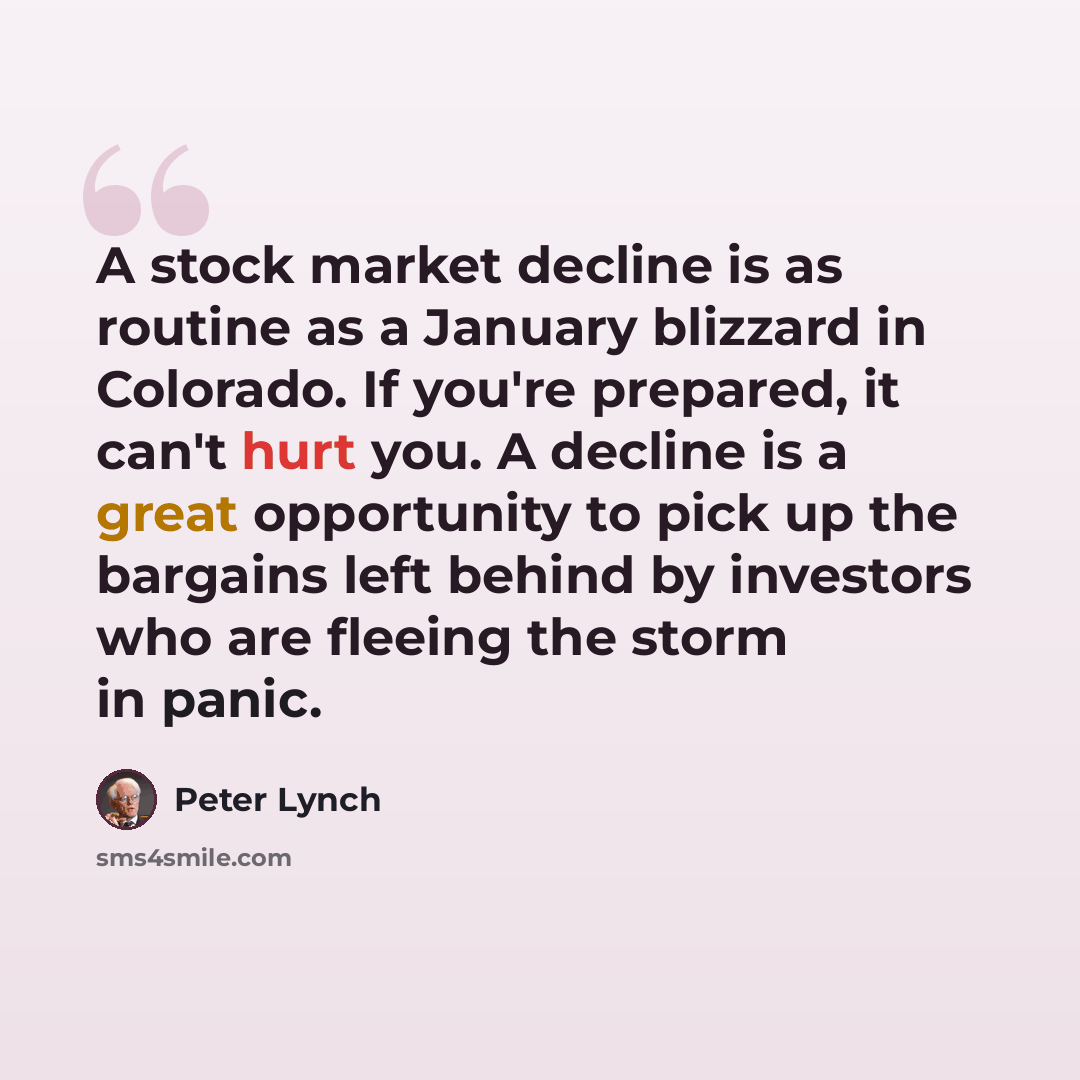 “A stock market decline is as routine as a January blizzard in Colorado. If you're prepared, it can't hurt you. A decline is a great opportunity to pick up the bargains left behind by investors who are fleeing the storm in panic.” quote by Peter Lynch
