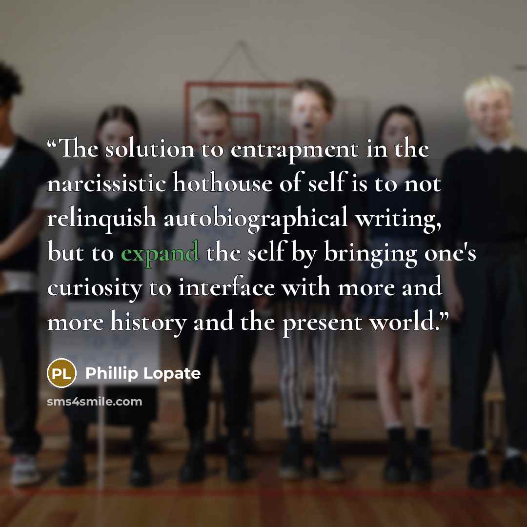 “The solution to entrapment in the narcissistic hothouse of self is to not relinquish autobiographical writing, but to expand the self by bringing one's curiosity to interface with more and more history and the present world.” quote by Phillip Lopate