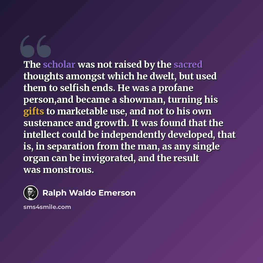 “The scholar was not raised by the sacred thoughts amongst which he dwelt, but used them to selfish ends. He was a profane person,and became a showman, turning his gifts to marketable use, and not to his own sustenance and growth. It was found that the intellect could be independently developed…” quote by Ralph Waldo Emerson