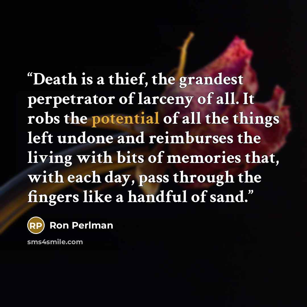 “Death is a thief, the grandest perpetrator of larceny of all. It robs the potential of all the things left undone and reimburses the living with bits of memories that, with each day, pass through the fingers like a handful of sand.” quote by Ron Perlman