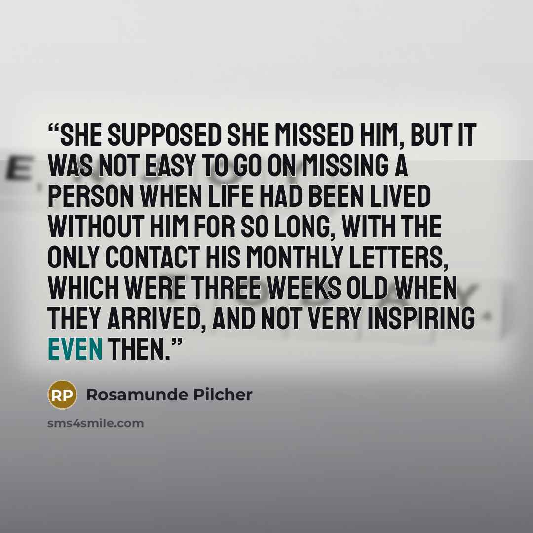“She supposed she missed him, but it was not easy to go on missing a person when life had been lived without him for so long, with the only contact his monthly letters, which were three weeks old when they arrived, and not very inspiring even then.” quote by Rosamunde Pilcher