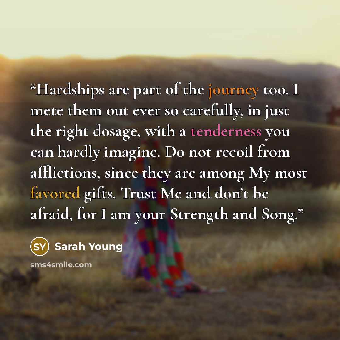 “Hardships are part of the journey too. I mete them out ever so carefully, in just the right dosage, with a tenderness you can hardly imagine. Do not recoil from afflictions, since they are among My most favored gifts. Trust Me and don’t be afraid, for I am your Strength and Song.” quote by Sarah Young