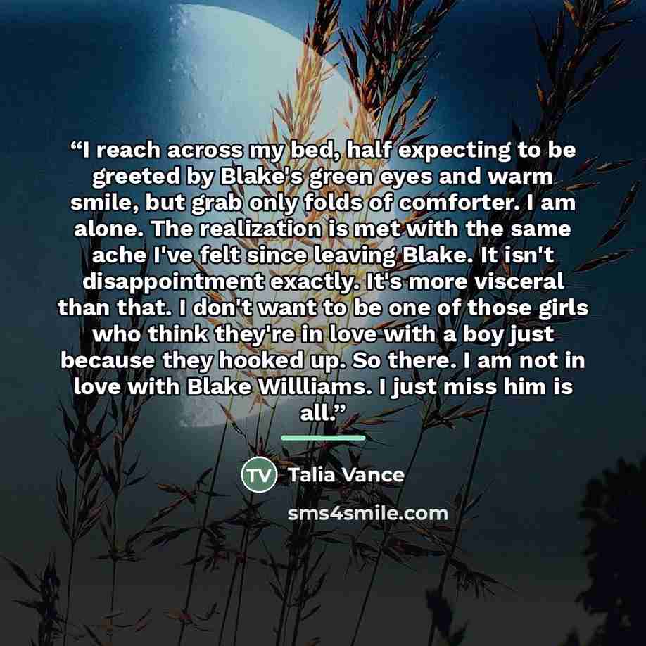 “I reach across my bed, half expecting to be greeted by Blake's green eyes and warm smile, but grab only folds of comforter. I am alone. The realization is met with the same ache I've felt since leaving Blake. It isn't disappointment exactly. It's more visceral than that. I don't want to be one of…” quote by Talia Vance