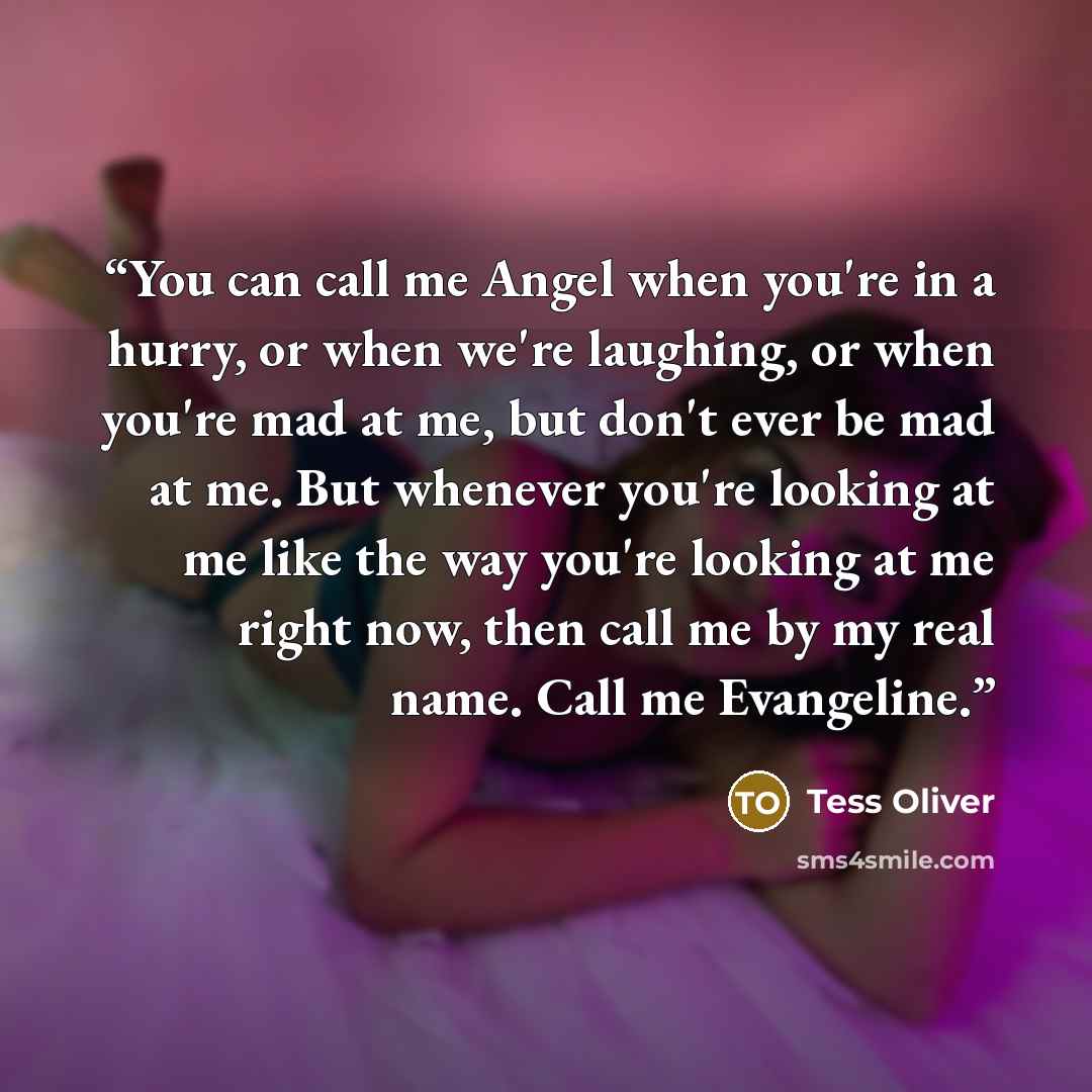 “You can call me Angel when you're in a hurry, or when we're laughing, or when you're mad at me, but don't ever be mad at me. But whenever you're looking at me like the way you're looking at me right now, then call me by my real name. Call me Evangeline.” quote by Tess Oliver