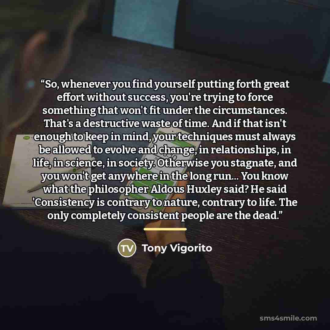 “So, whenever you find yourself putting forth great effort without success, you're trying to force something that won't fit under the circumstances. That's a destructive waste of time. And if that isn't enough to keep in mind, your techniques must always be allowed to evolve and change, in…” quote by Tony Vigorito