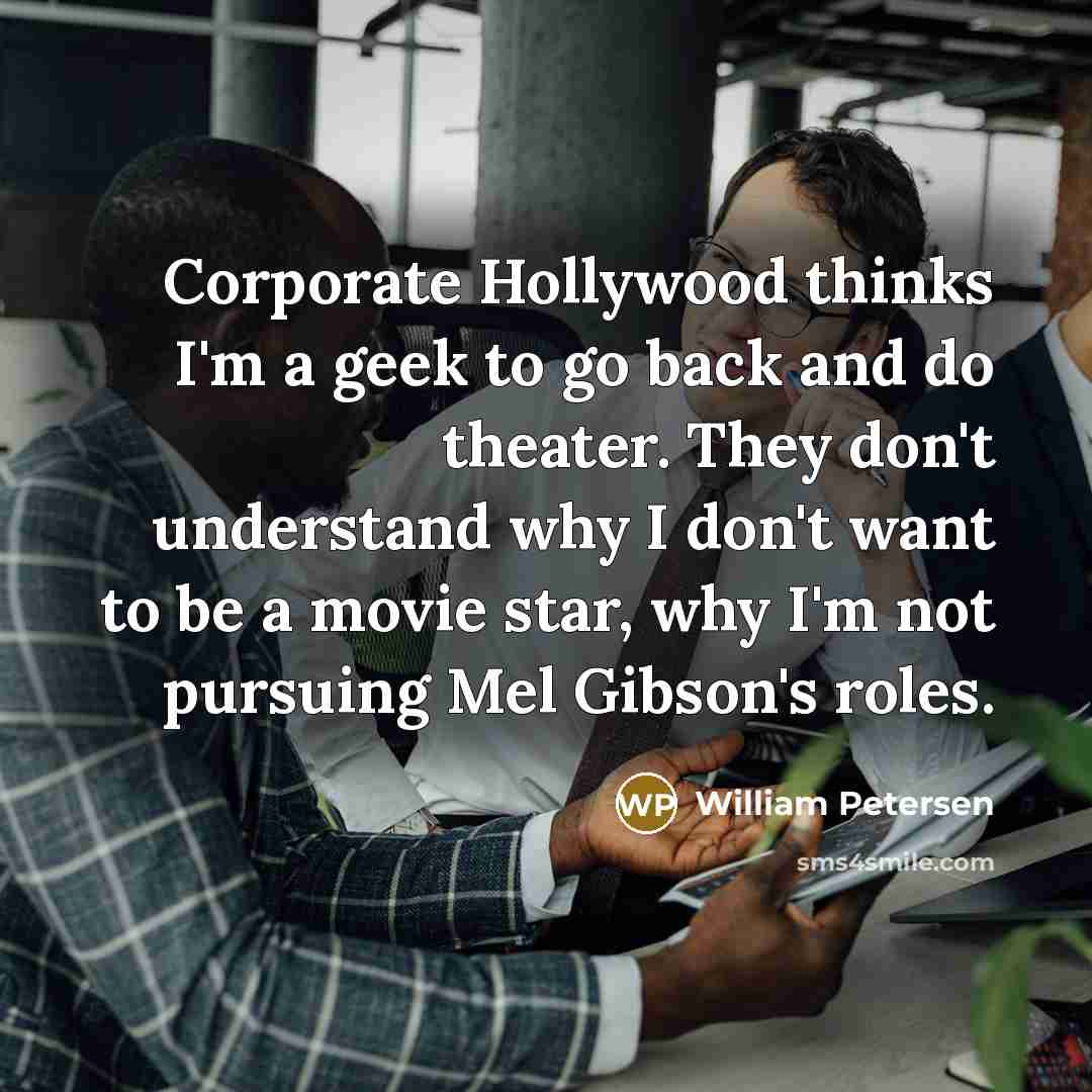 “Corporate Hollywood thinks I'm a geek to go back and do theater. They don't understand why I don't want to be a movie star, why I'm not pursuing Mel Gibson's roles.” quote by William Petersen