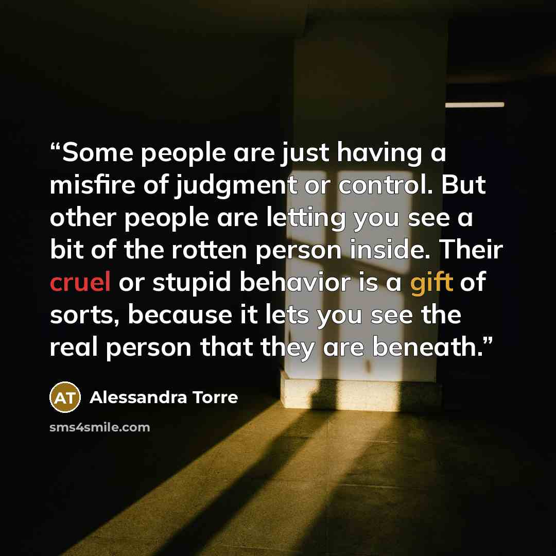 “Some people are just having a misfire of judgment or control. But other people are letting you see a bit of the rotten person inside. Their cruel or stupid behavior is a gift of sorts, because it lets you see the real person that they are beneath.” quote by Alessandra Torre