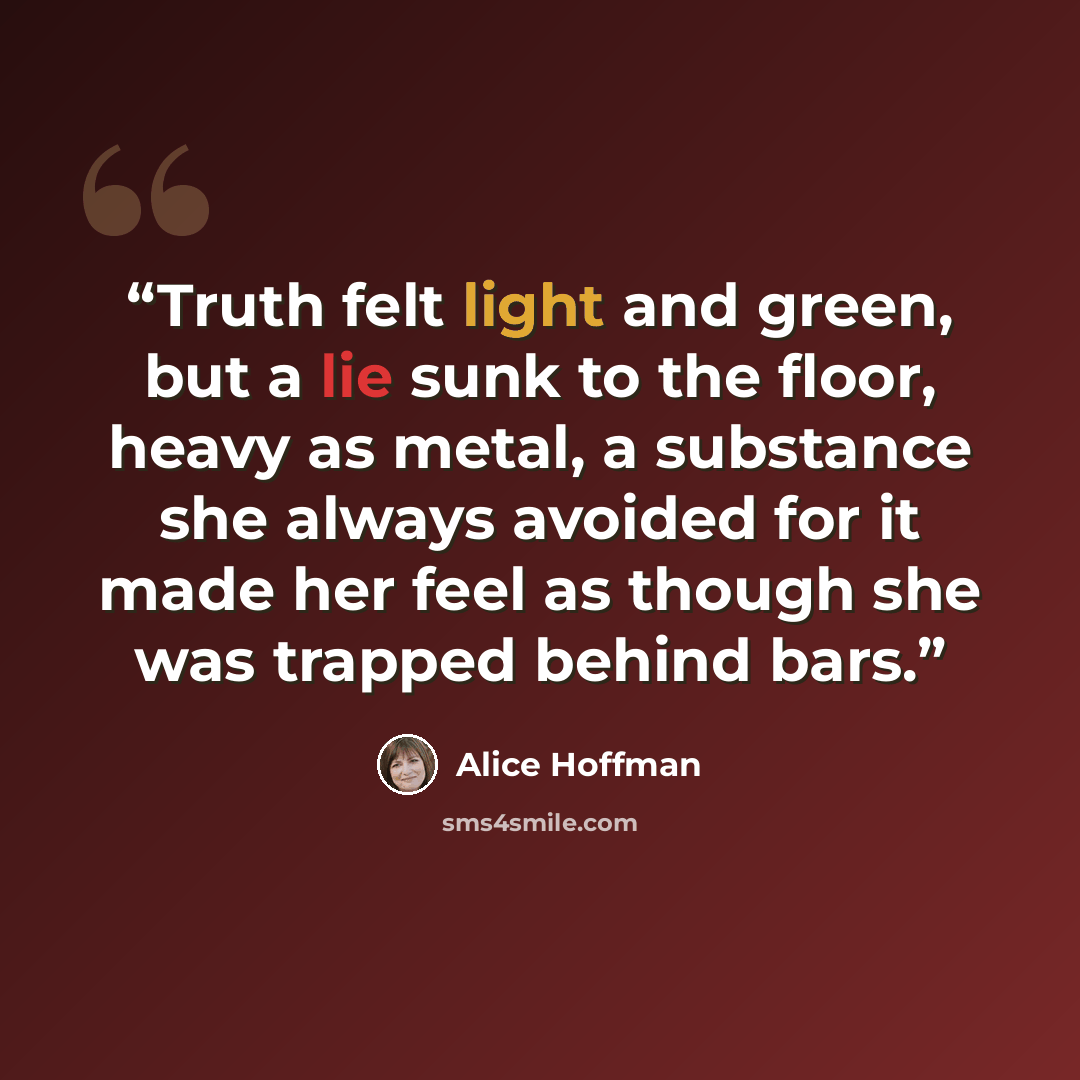 “Truth felt light and green, but a lie sunk to the floor, heavy as metal, a substance she always avoided for it made her feel as though she was trapped behind bars.” quote by Alice Hoffman