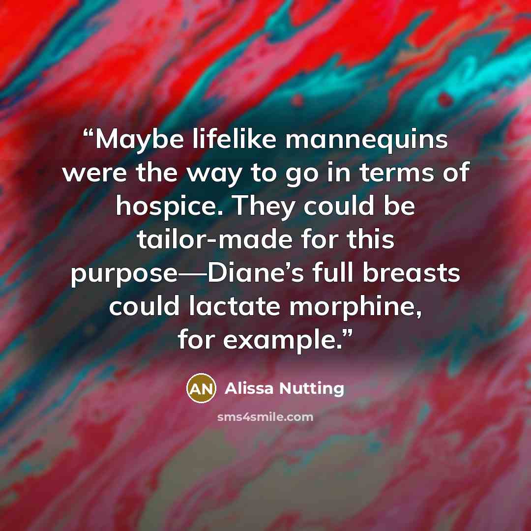 “Maybe lifelike mannequins were the way to go in terms of hospice. They could be tailor-made for this purpose—Diane’s full breasts could lactate morphine, for example.” quote by Alissa Nutting