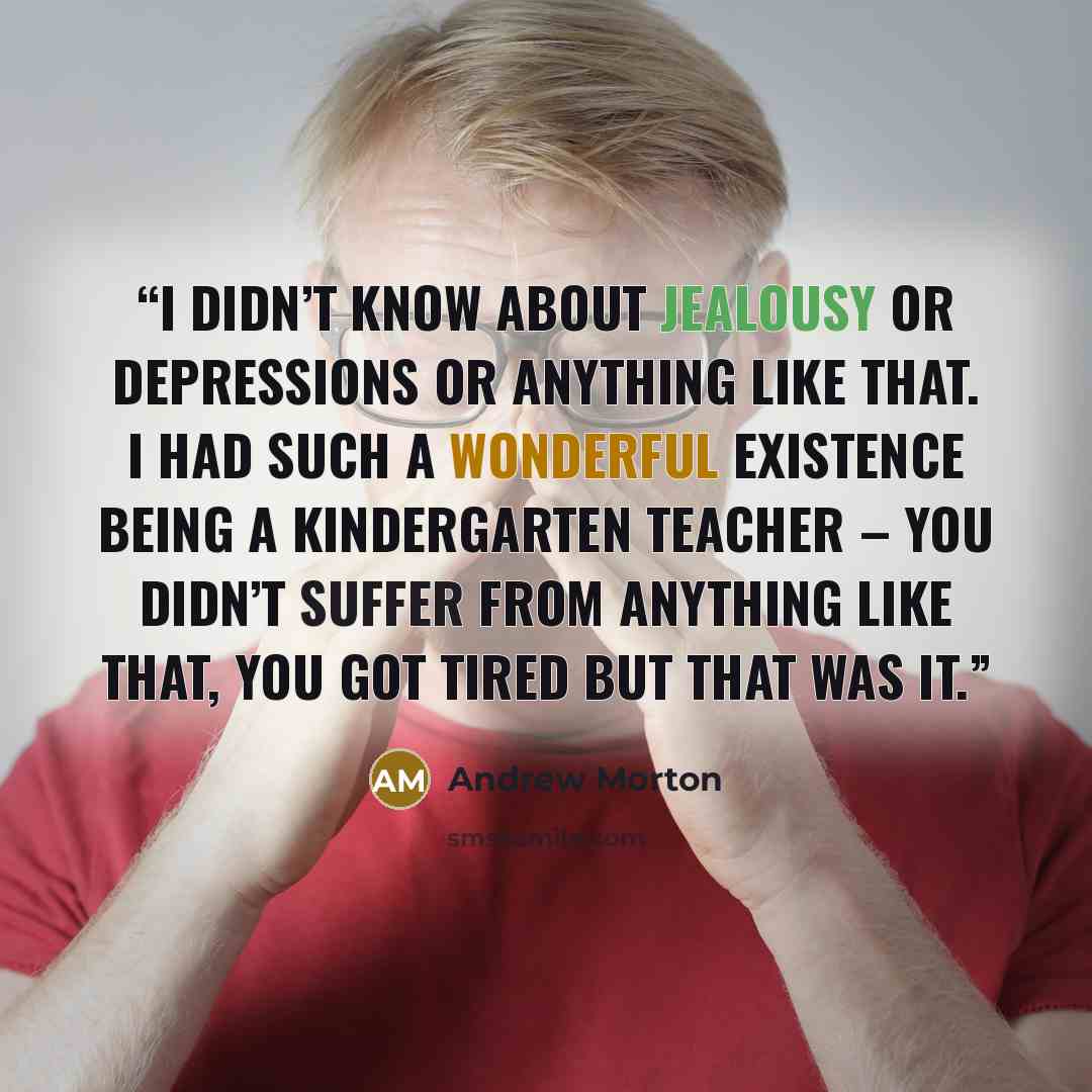 “I didn’t know about jealousy or depressions or anything like that. I had such a wonderful existence being a kindergarten teacher – you didn’t suffer from anything like that, you got tired but that was it.” quote by Andrew Morton