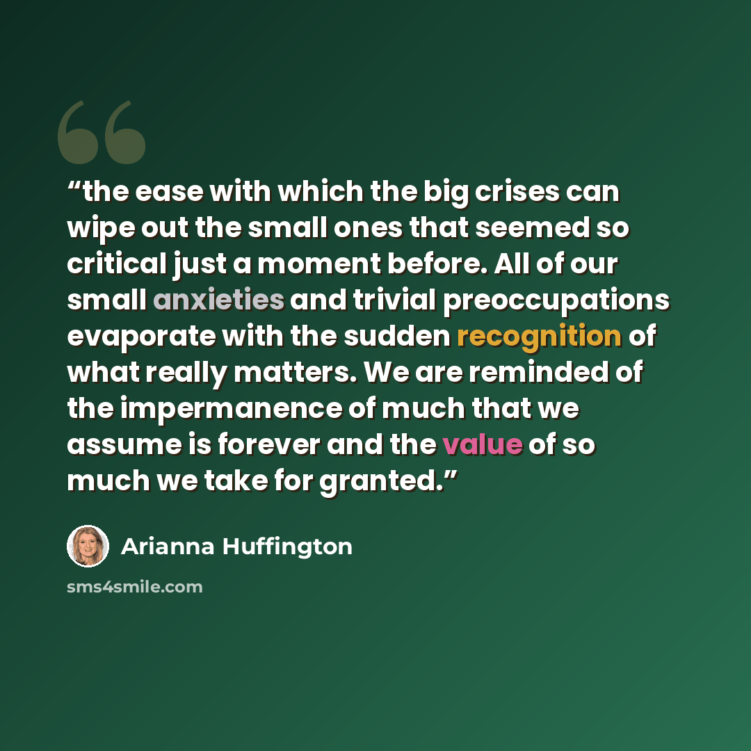 “the ease with which the big crises can wipe out the small ones that seemed so critical just a moment before. All of our small anxieties and trivial preoccupations evaporate with the sudden recognition of what really matters. We are reminded of the impermanence of much that we assume is forever and…” quote by Arianna Huffington