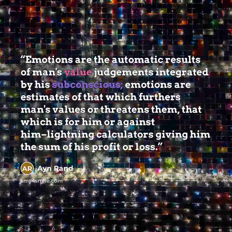 “Emotions are the automatic results of man's value judgements integrated by his subconscious; emotions are estimates of that which furthers man's values or threatens them, that which is for him or against him–lightning calculators giving him the sum of his profit or loss.” quote by Ayn Rand