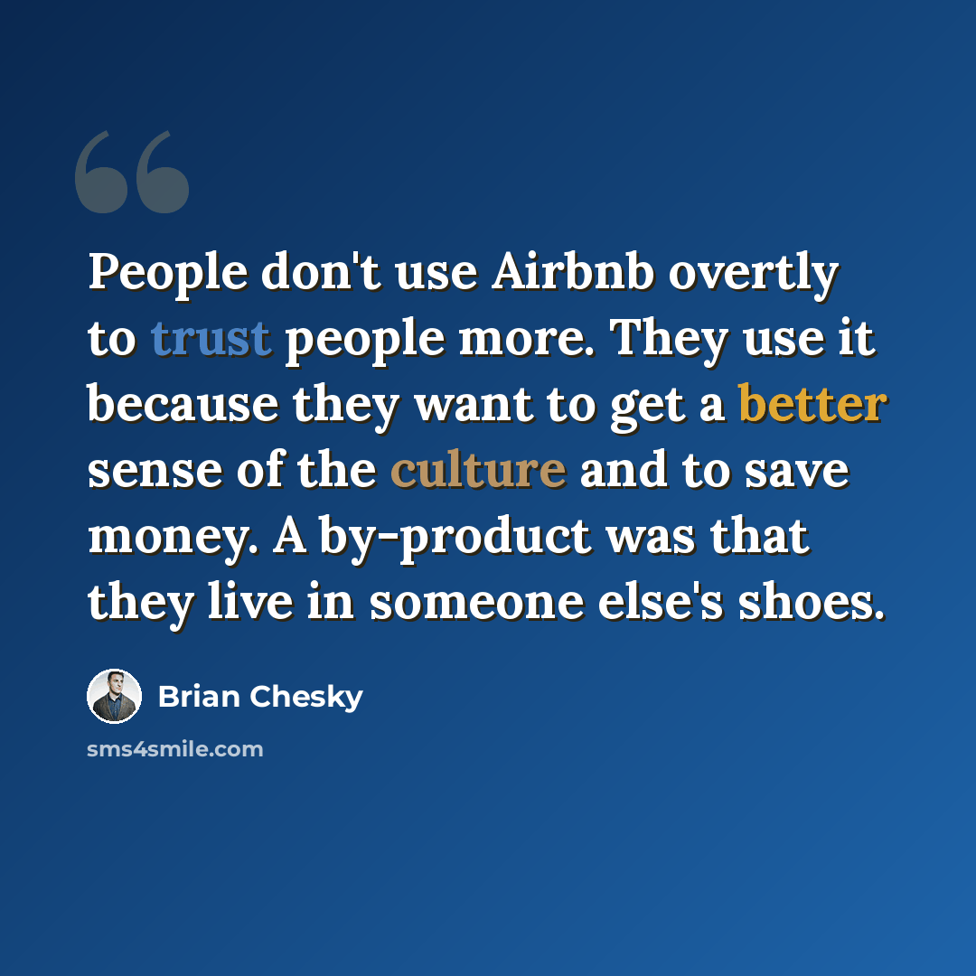 “People don't use Airbnb overtly to trust people more. They use it because they want to get a better sense of the culture and to save money. A by-product was that they live in someone else's shoes.” quote by Brian Chesky