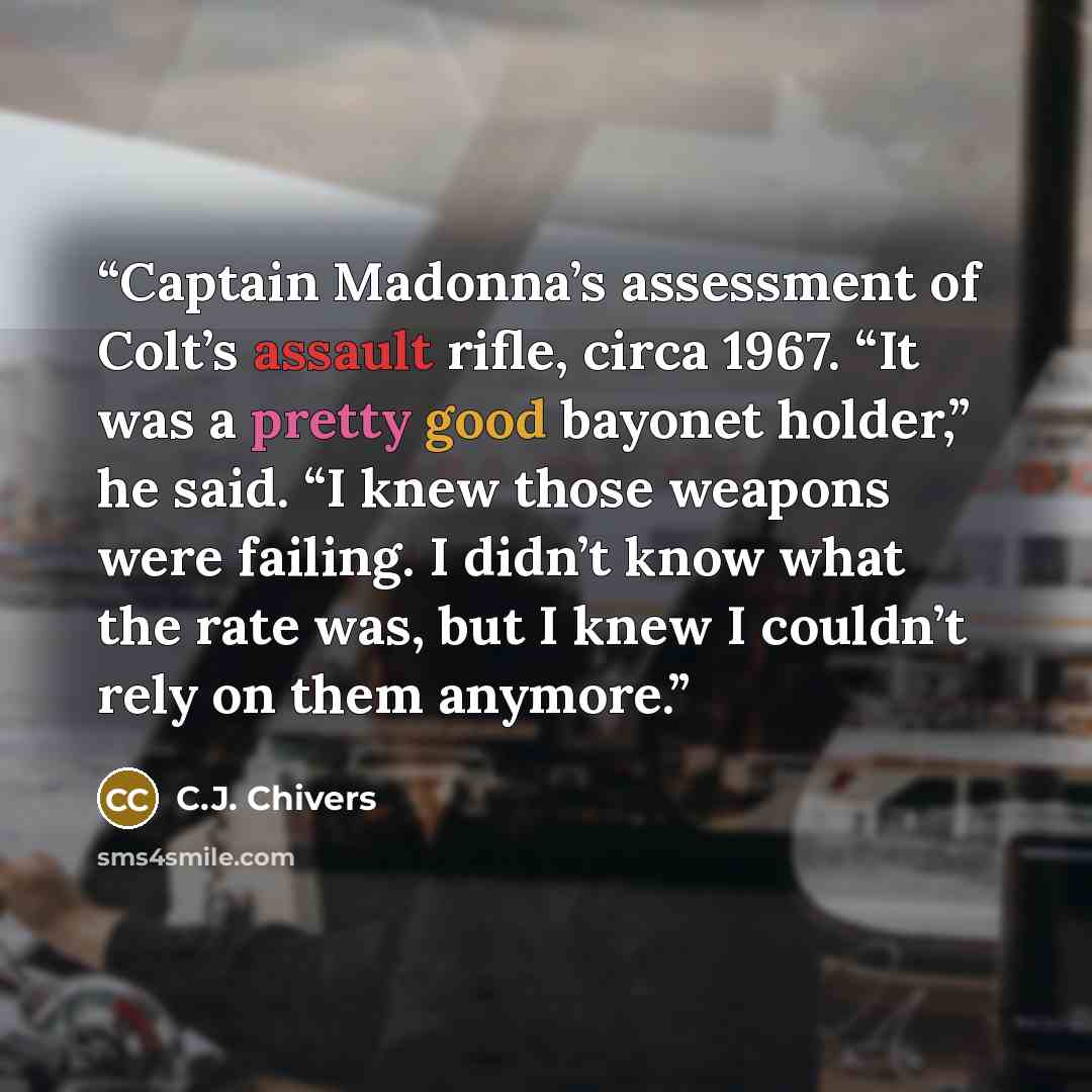 “Captain Madonna’s assessment of Colt’s assault rifle, circa 1967. “It was a pretty good bayonet holder,” he said. “I knew those weapons were failing. I didn’t know what the rate was, but I knew I couldn’t rely on them anymore.” quote by C.J. Chivers