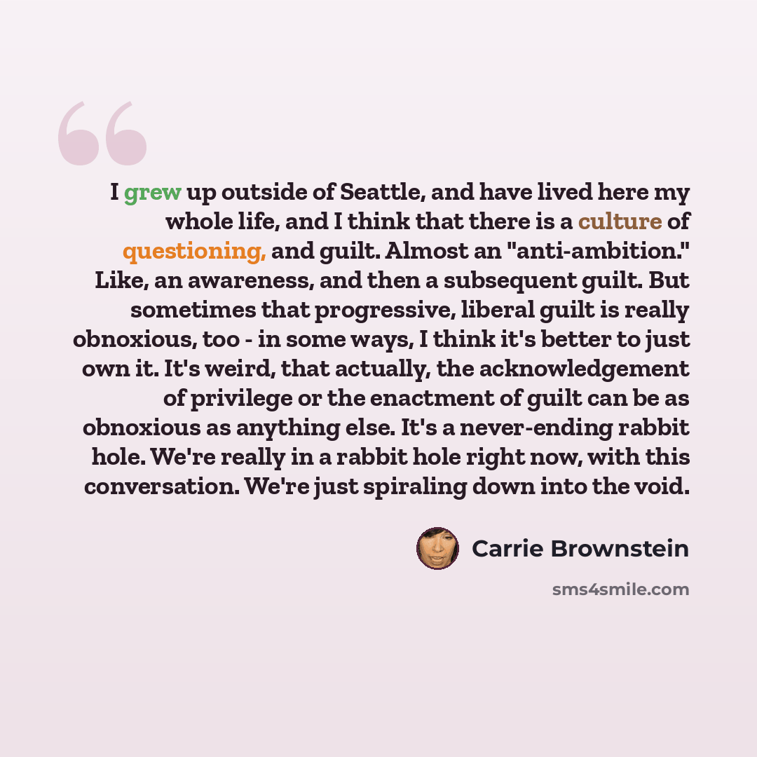 “I grew up outside of Seattle, and have lived here my whole life, and I think that there is a culture of questioning, and guilt. Almost an "anti-ambition." Like, an awareness, and then a subsequent guilt. But sometimes that progressive, liberal guilt is really obnoxious, too - in some ways, I think…” quote by Carrie Brownstein