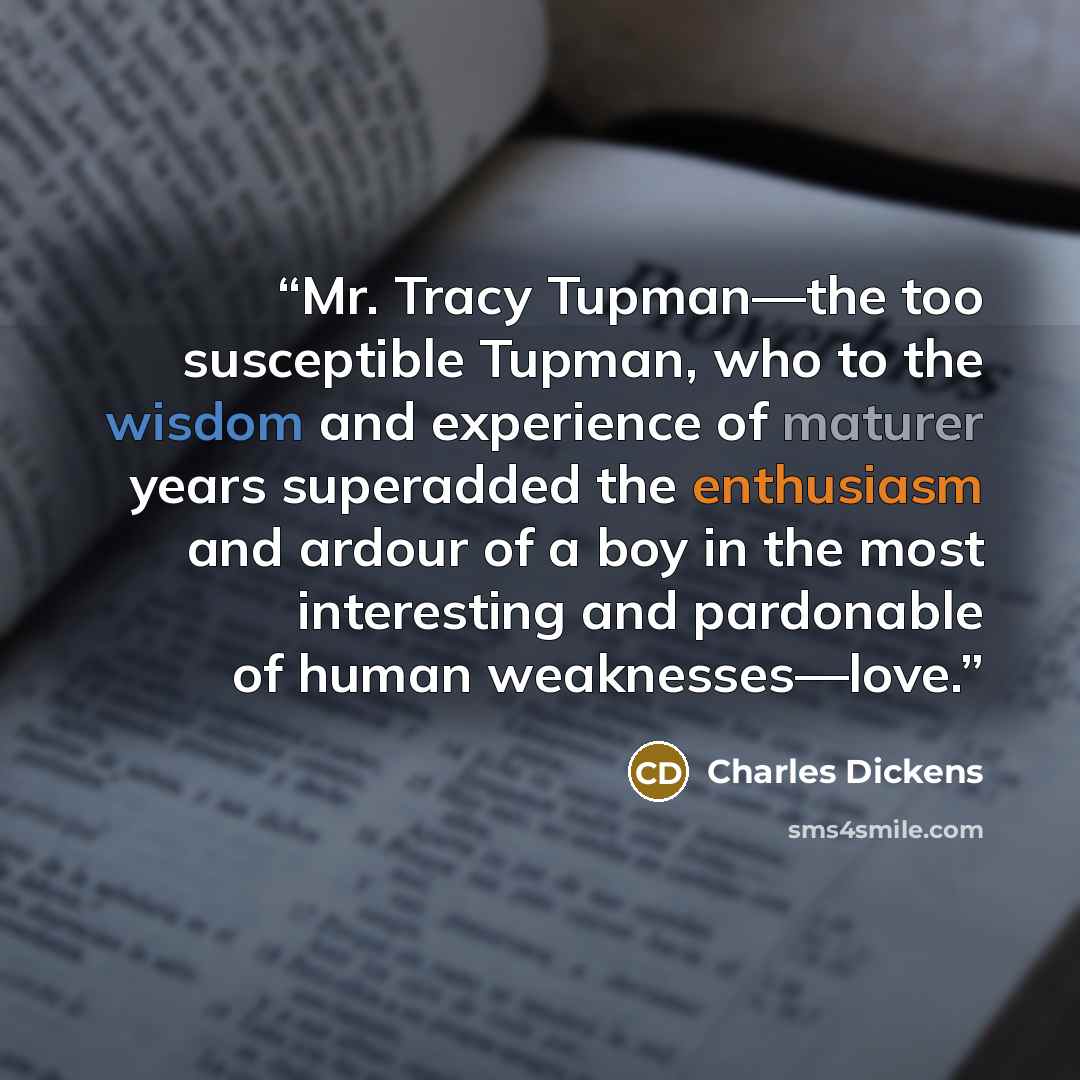“Mr. Tracy Tupman—the too susceptible Tupman, who to the wisdom and experience of maturer years superadded the enthusiasm and ardour of a boy in the most interesting and pardonable of human weaknesses—love.” quote by Charles Dickens