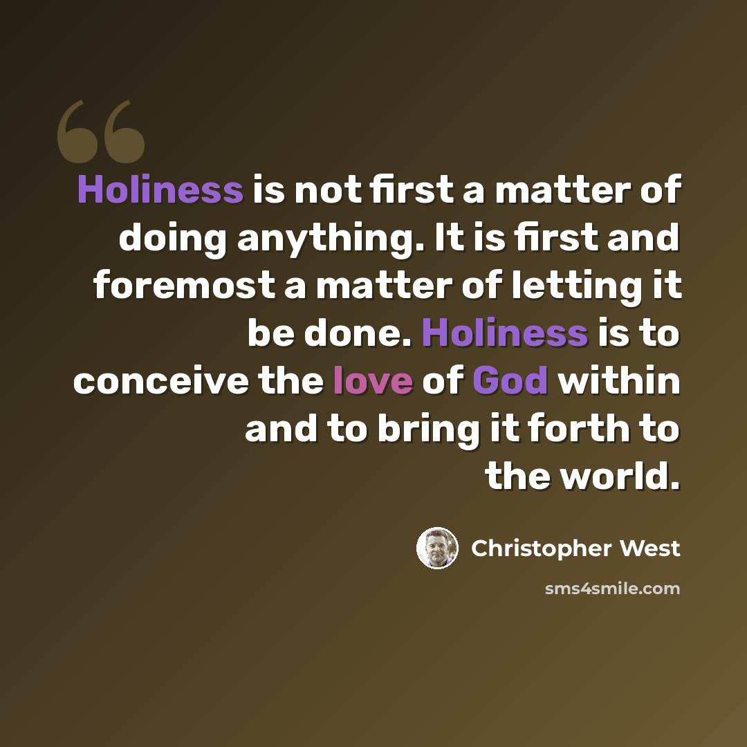 “Holiness is not first a matter of doing anything. It is first and foremost a matter of letting it be done. Holiness is to conceive the love of God within and to bring it forth to the world.” quote by Christopher West