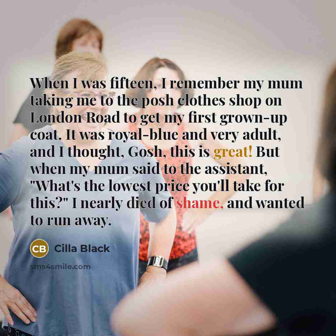 “When I was fifteen, I remember my mum taking me to the posh clothes shop on London Road to get my first grown-up coat. It was royal-blue and very adult, and I thought, Gosh, this is great! But when my mum said to the assistant, "What's the lowest price you'll take for this?" I nearly died of…” quote by Cilla Black