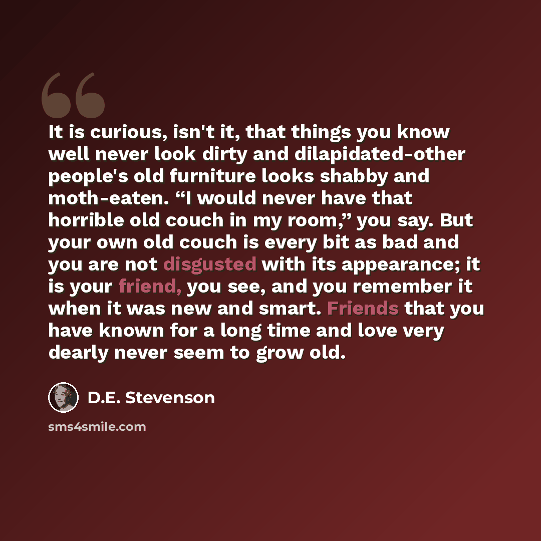 “It is curious, isn't it, that things you know well never look dirty and dilapidated-other people's old furniture looks shabby and moth-eaten. “I would never have that horrible old couch in my room,” you say. But your own old couch is every bit as bad and you are not disgusted with its appearance…” quote by D.E. Stevenson