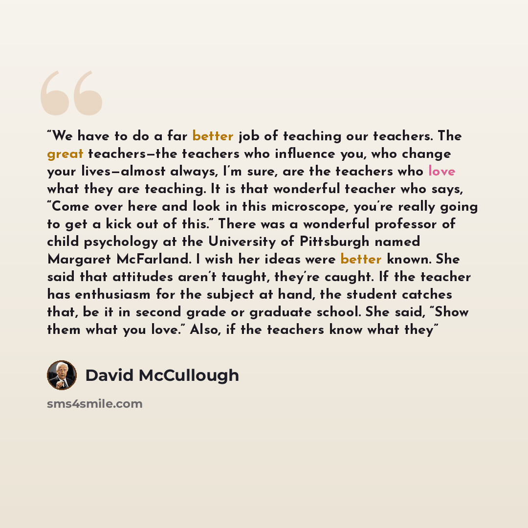 “We have to do a far better job of teaching our teachers. The great teachers—the teachers who influence you, who change your lives—almost always, I’m sure, are the teachers who love what they are teaching. It is that wonderful teacher who says, “Come over here and look in this microscope, you’re…” quote by David McCullough