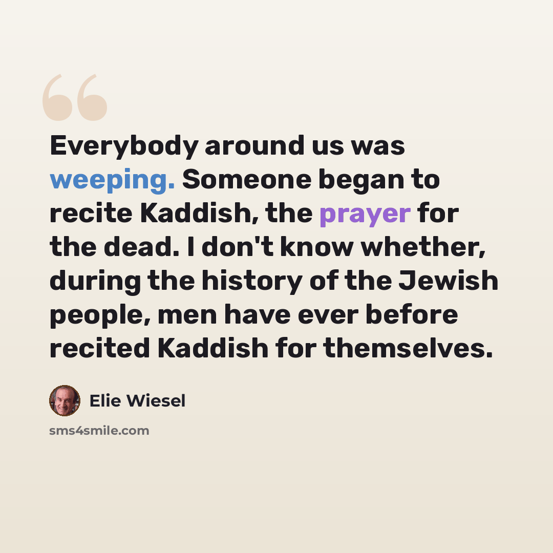 “Everybody around us was weeping. Someone began to recite Kaddish, the prayer for the dead. I don't know whether, during the history of the Jewish people, men have ever before recited Kaddish for themselves.” quote by Elie Wiesel