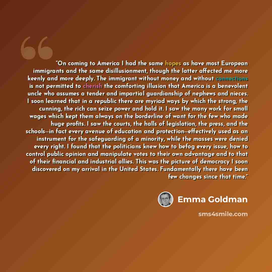 “On coming to America I had the same hopes as have most European immigrants and the same disillusionment, though the latter affected me more keenly and more deeply. The immigrant without money and without connections is not permitted to cherish the comforting illusion that America is a benevolent…” quote by Emma Goldman