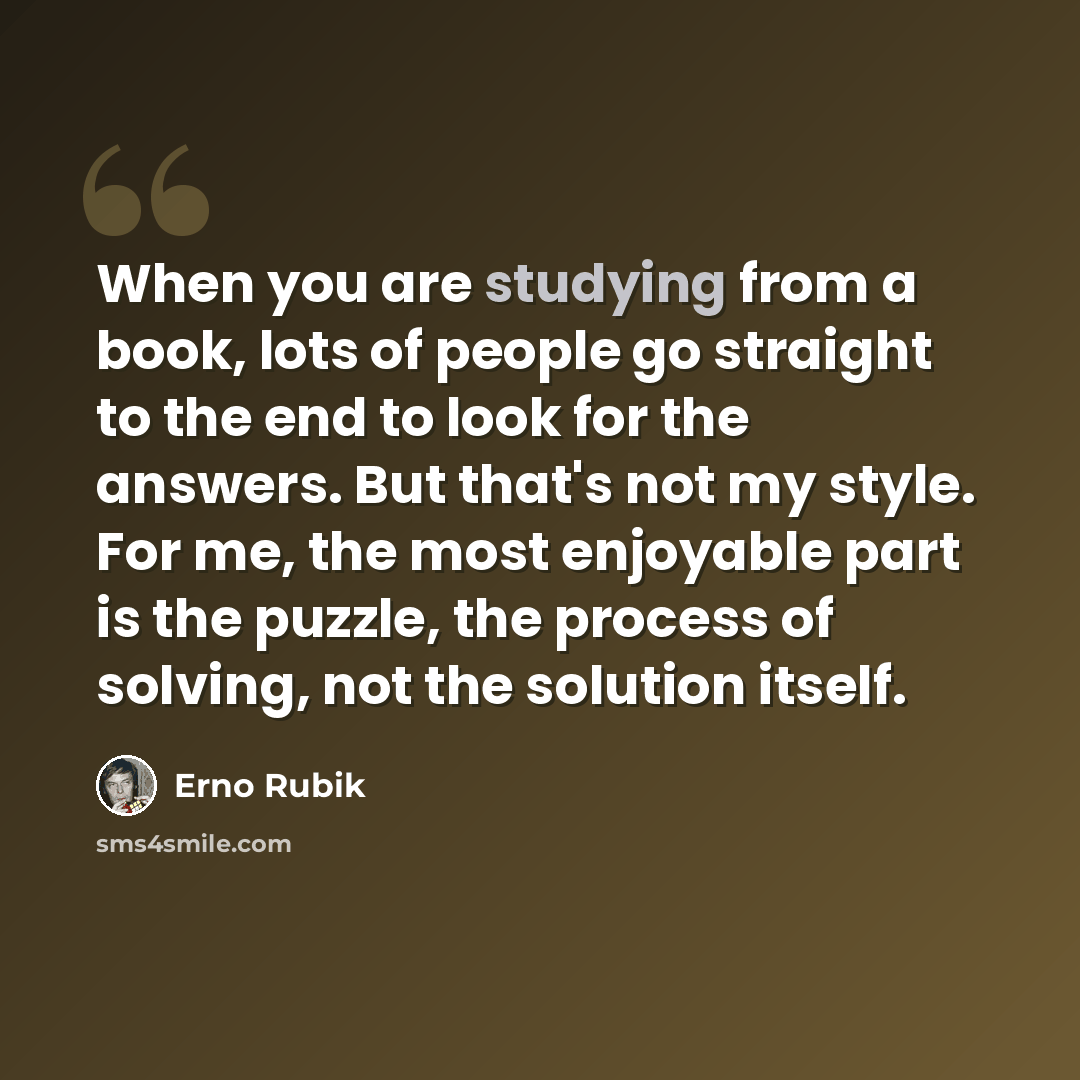 “When you are studying from a book, lots of people go straight to the end to look for the answers. But that's not my style. For me, the most enjoyable part is the puzzle, the process of solving, not the solution itself.” quote by Erno Rubik