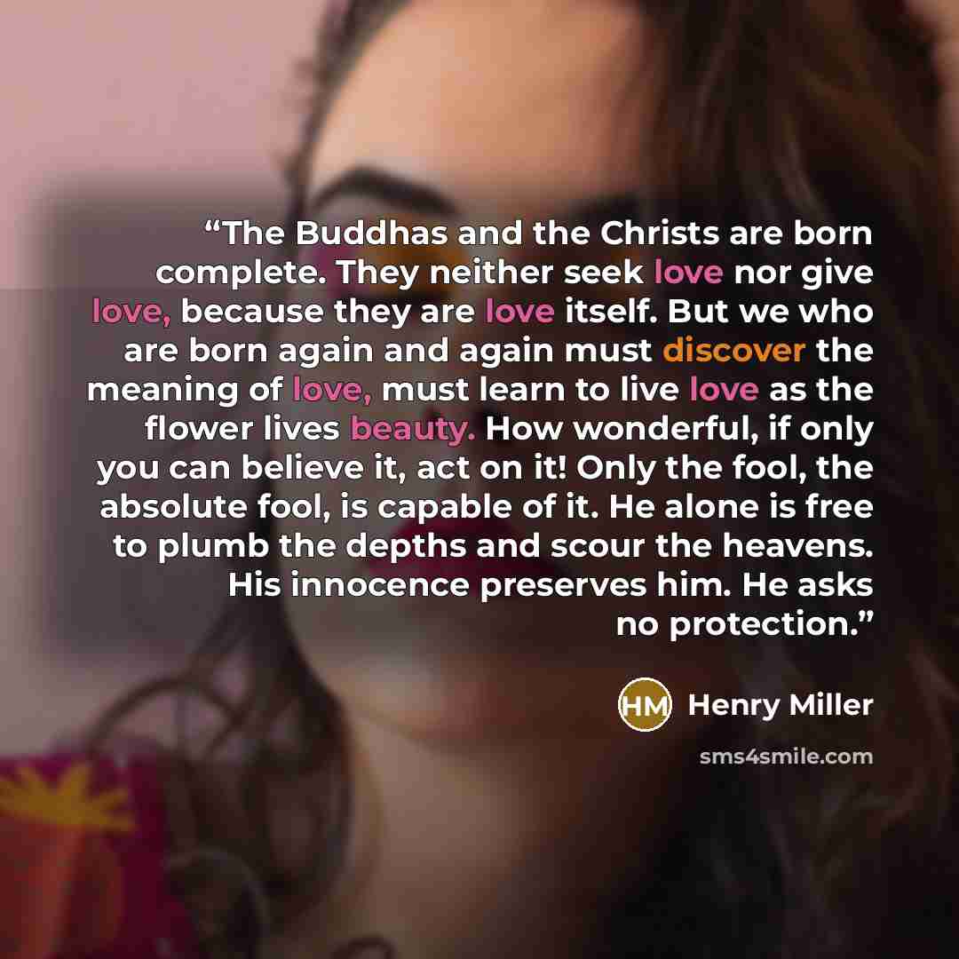“The Buddhas and the Christs are born complete. They neither seek love nor give love, because they are love itself. But we who are born again and again must discover the meaning of love, must learn to live love as the flower lives beauty. How wonderful, if only you can believe it, act on it! Only…” quote by Henry Miller