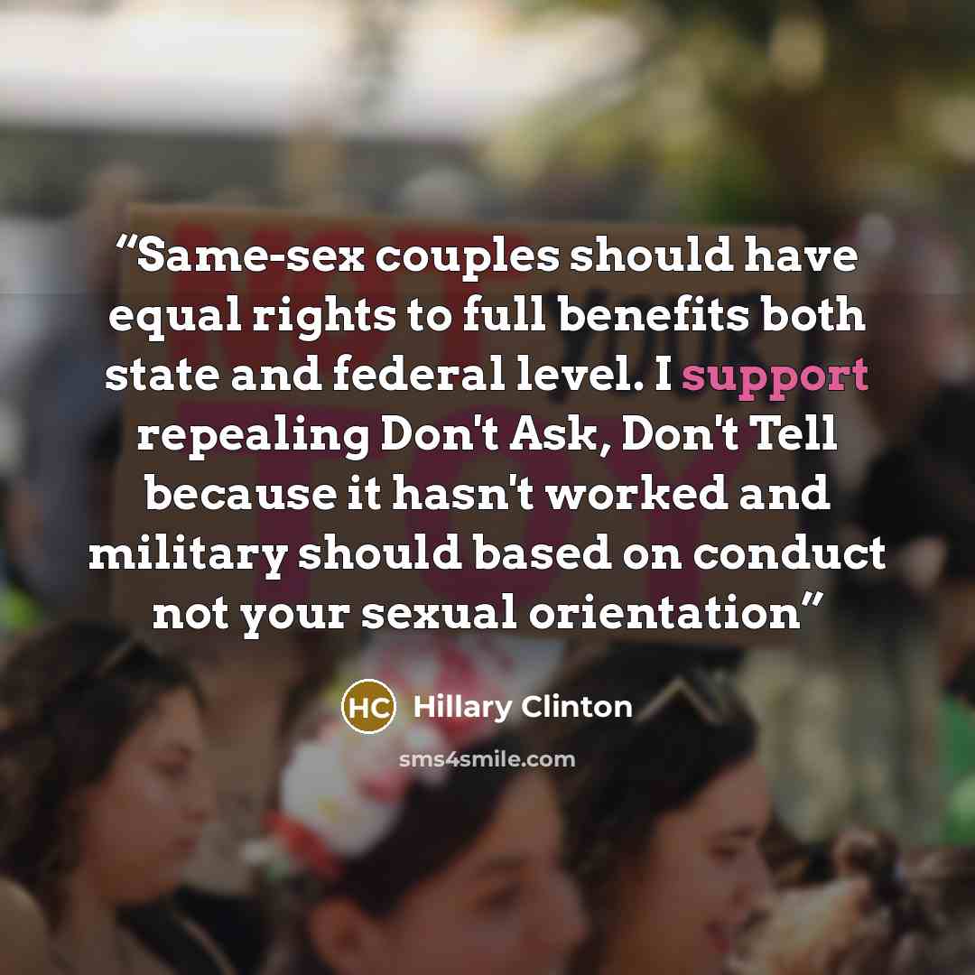 “Same-sex couples should have equal rights to full benefits both state and federal level. I support repealing Don't Ask, Don't Tell because it hasn't worked and military should based on conduct not your sexual orientation” quote by Hillary Clinton