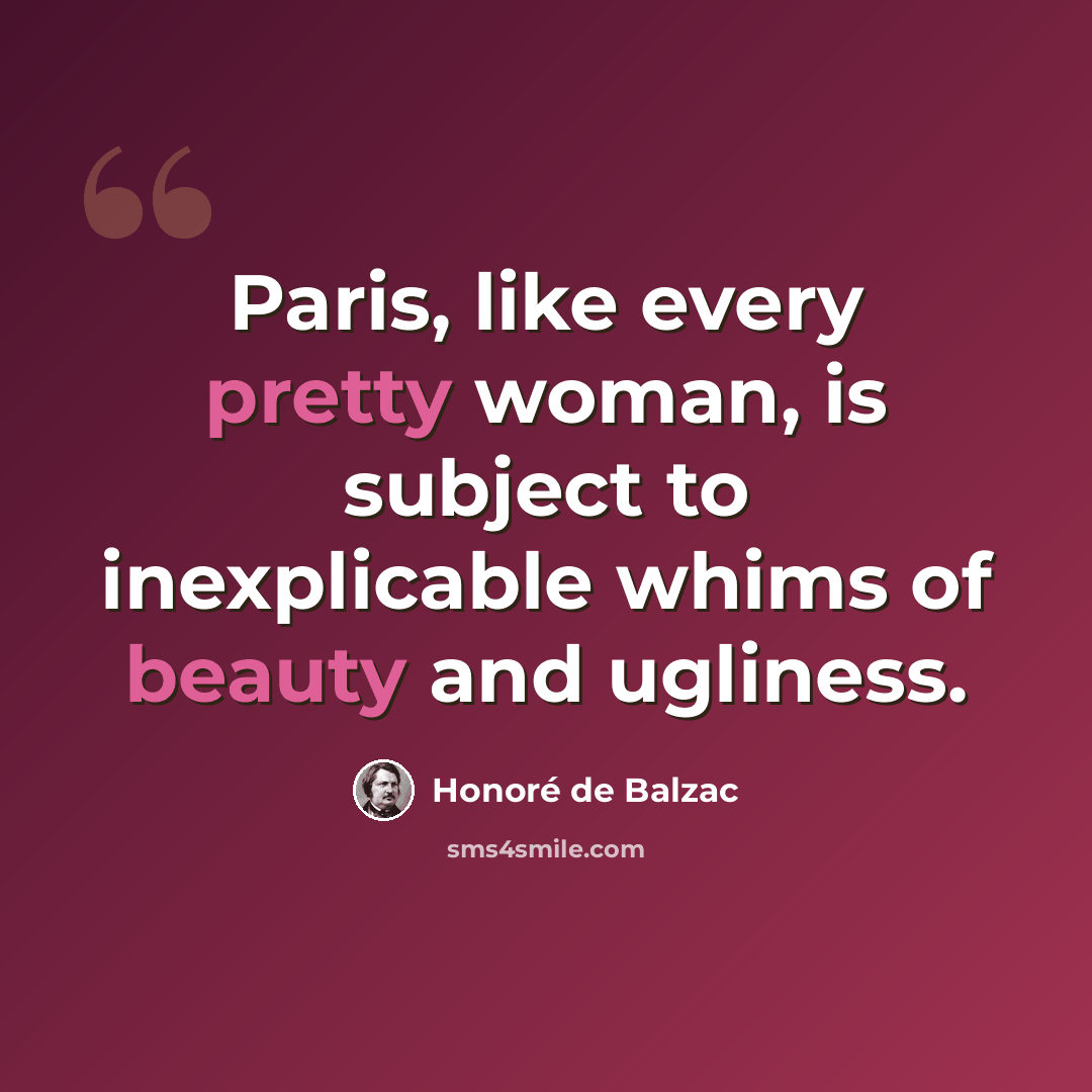 “Paris, like every pretty woman, is subject to inexplicable whims of beauty and ugliness.” quote by Honore de Balzac