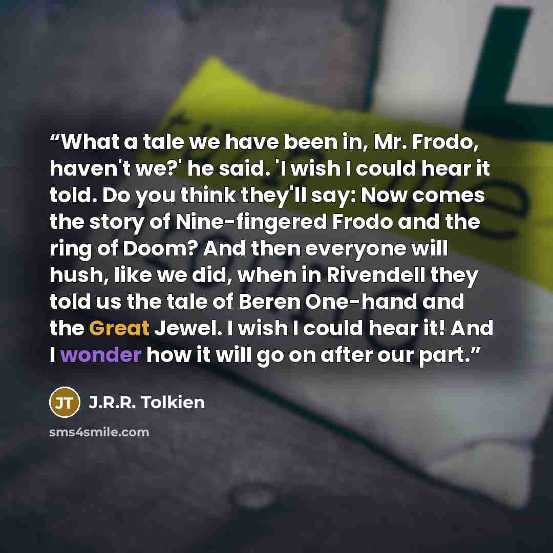 “What a tale we have been in, Mr. Frodo, haven't we?' he said. 'I wish I could hear it told. Do you think they'll say: Now comes the story of Nine-fingered Frodo and the ring of Doom? And then everyone will hush, like we did, when in Rivendell they told us the tale of Beren One-hand and the Great…” quote by J.R.R. Tolkien