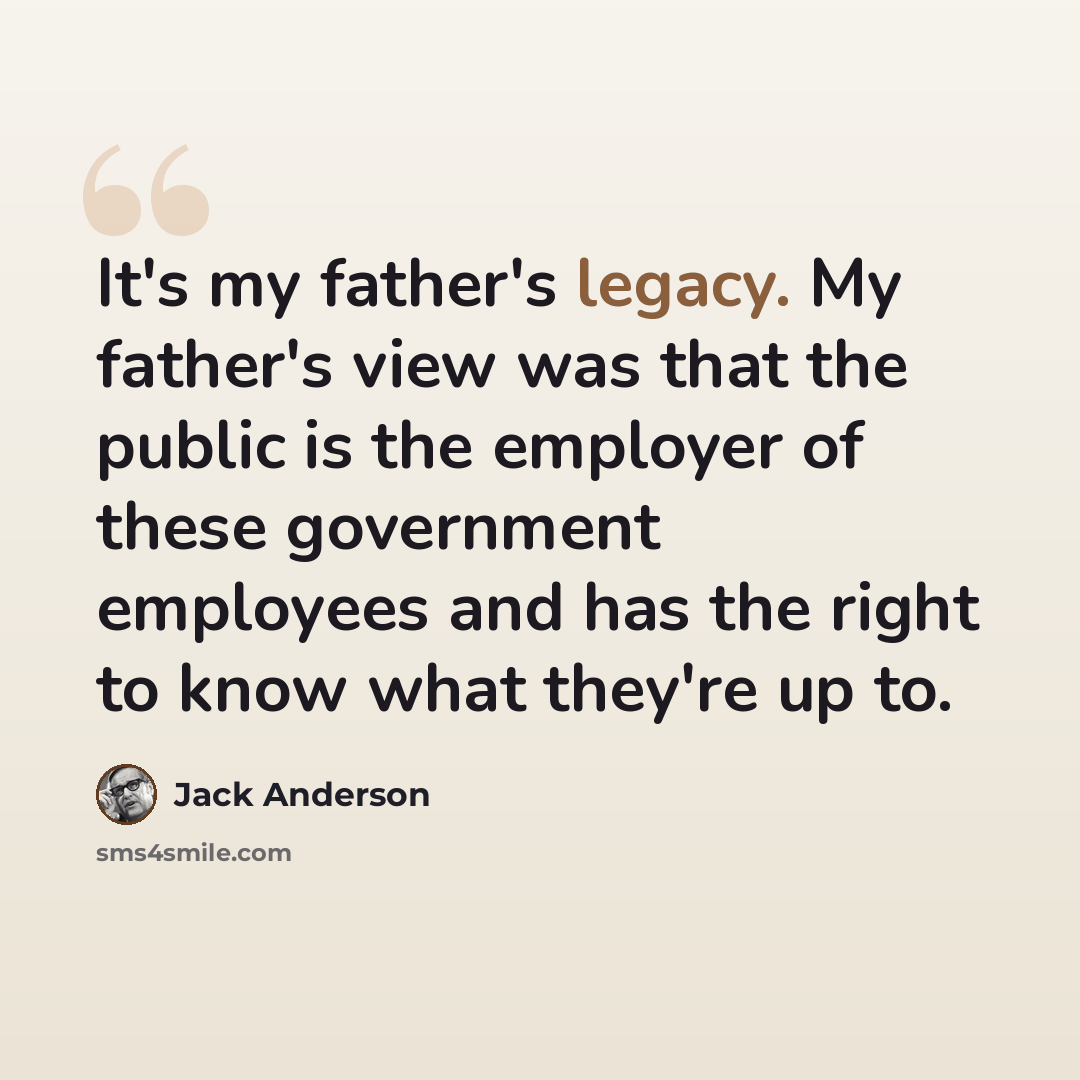 “It's my father's legacy. My father's view was that the public is the employer of these government employees and has the right to know what they're up to.” quote by Jack Anderson