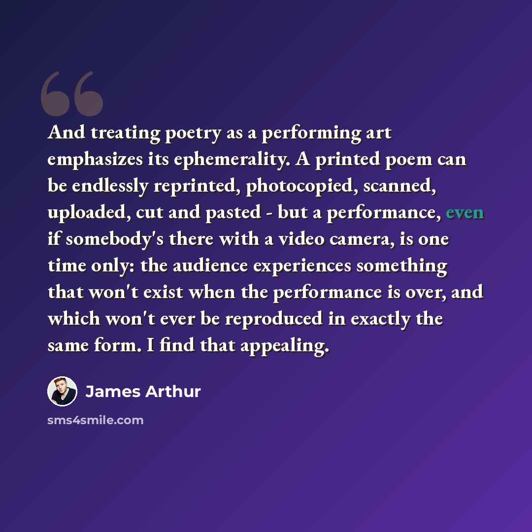 “And treating poetry as a performing art emphasizes its ephemerality. A printed poem can be endlessly reprinted, photocopied, scanned, uploaded, cut and pasted - but a performance, even if somebody's there with a video camera, is one time only: the audience experiences something that won't exist…” quote by James Arthur