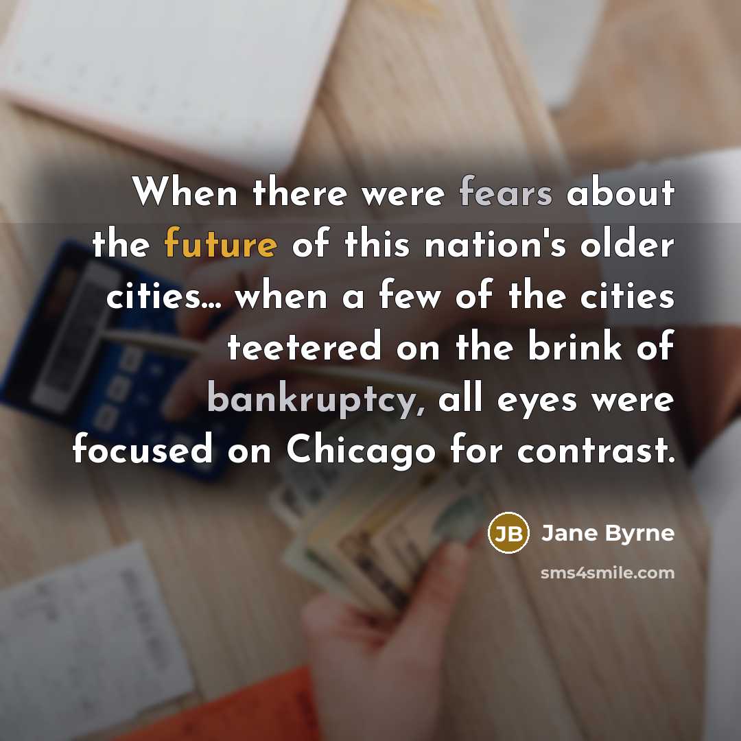 “When there were fears about the future of this nation's older cities... when a few of the cities teetered on the brink of bankruptcy, all eyes were focused on Chicago for contrast.” quote by Jane Byrne