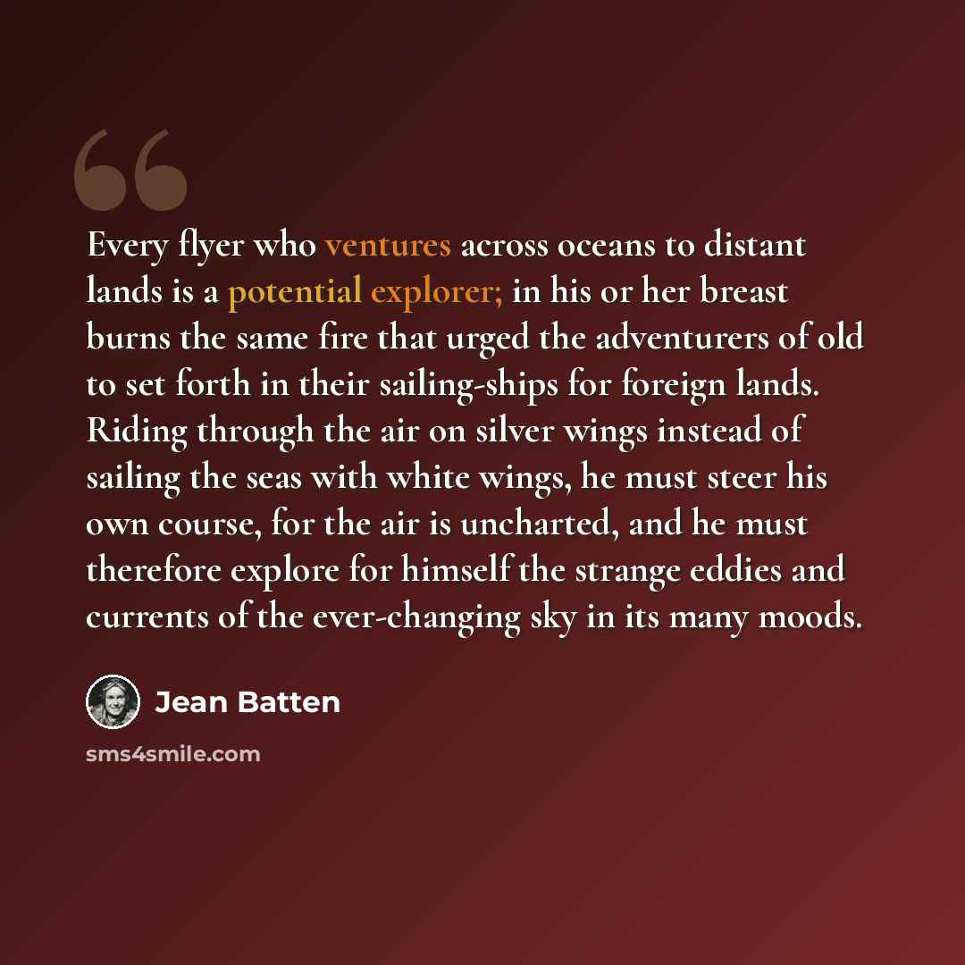 “Every flyer who ventures across oceans to distant lands is a potential explorer; in his or her breast burns the same fire that urged the adventurers of old to set forth in their sailing-ships for foreign lands. Riding through the air on silver wings instead of sailing the seas with white wings, he…” quote by Jean Batten