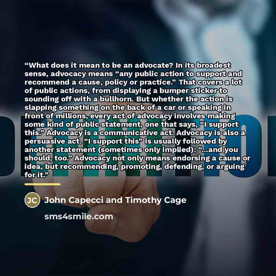 “What does it mean to be an advocate? In its broadest sense, advocacy means “any public action to support and recommend a cause, policy or practice.” That covers a lot of public actions, from displaying a bumper sticker to sounding off with a bullhorn. But whether the action is slapping something…” quote by John Capecci and Timothy Cage