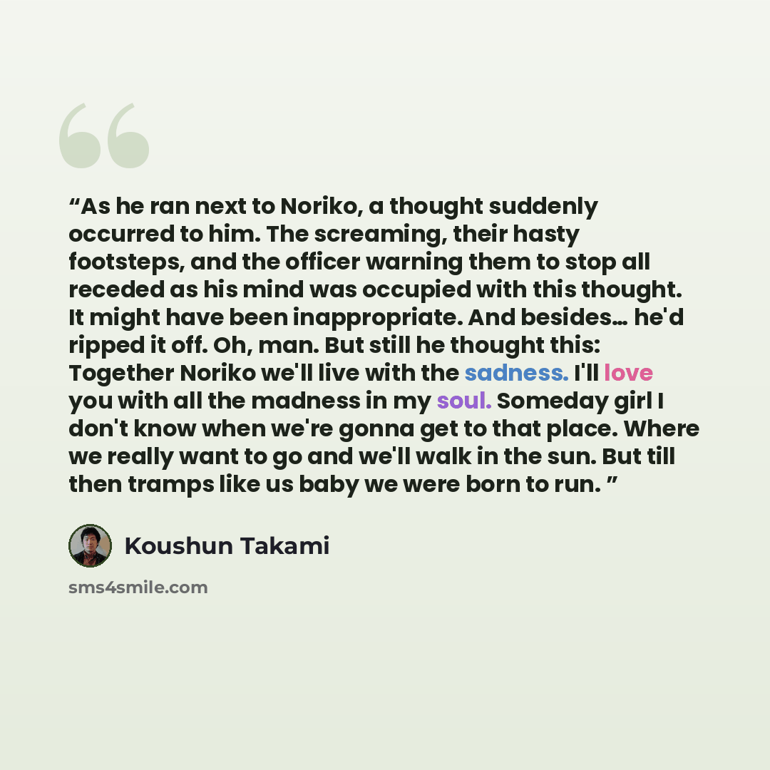 “As he ran next to Noriko, a thought suddenly occurred to him. The screaming, their hasty footsteps, and the officer warning them to stop all receded as his mind was occupied with this thought. It might have been inappropriate. And besides… he'd ripped it off. Oh, man. But still he thought this…” quote by Koushun Takami